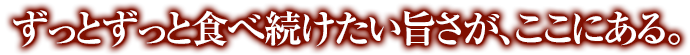 ずっとずっと食べ続けたい旨さが、ここにある。